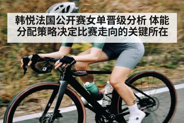 韩悦法国公开赛女单晋级分析 体能分配策略决定比赛走向的关键所在